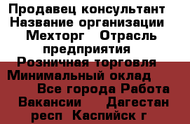 Продавец-консультант › Название организации ­ Мехторг › Отрасль предприятия ­ Розничная торговля › Минимальный оклад ­ 25 000 - Все города Работа » Вакансии   . Дагестан респ.,Каспийск г.